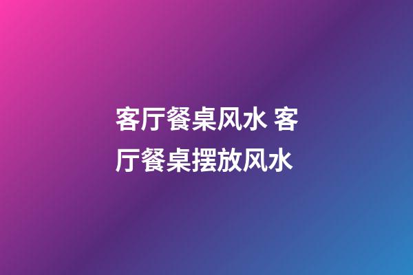 客厅餐桌风水 客厅餐桌摆放风水